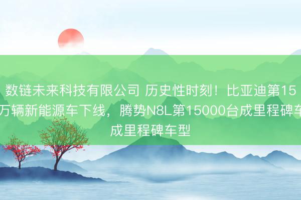 数链未来科技有限公司 历史性时刻！比亚迪第1500万辆新能源车下线，腾势N8L第15000台成里程碑车型