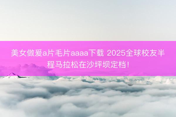 美女做爰a片毛片aaaa下载 2025全球校友半程马拉松在沙坪坝定档！