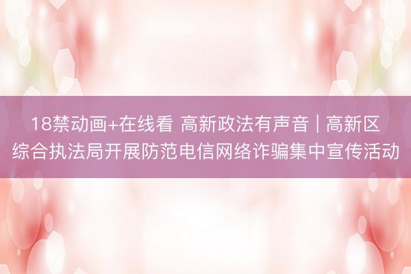18禁动画+在线看 高新政法有声音 | 高新区综合执法局开展防范电信网络诈骗集中宣传活动