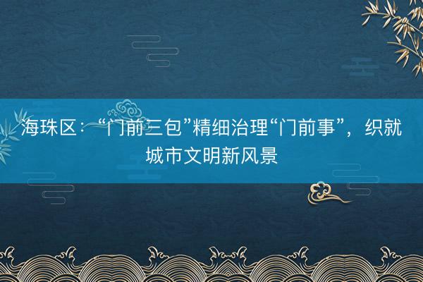 海珠区：“门前三包”精细治理“门前事”，织就城市文明新风景