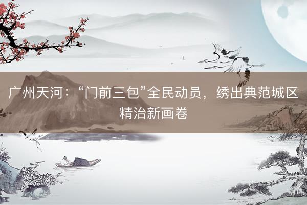 广州天河：“门前三包”全民动员，绣出典范城区精治新画卷