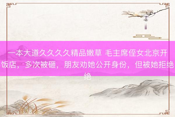 一本大道久久久久精品嫩草 毛主席侄女北京开饭店，多次被砸，朋友劝她公开身份，但被她拒绝