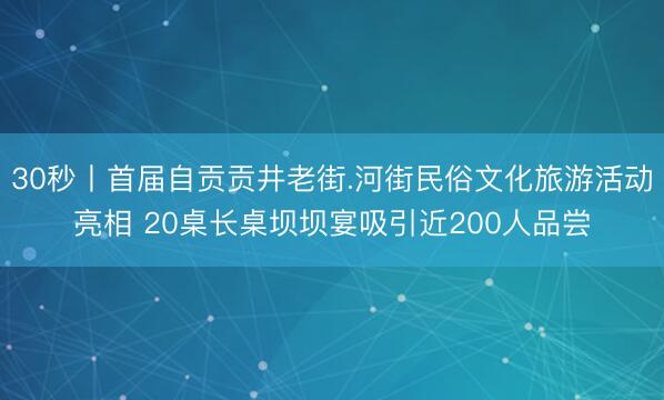 30秒丨首届自贡贡井老街.河街民俗文化旅游活动亮相 20桌长桌坝坝宴吸引近200人品尝