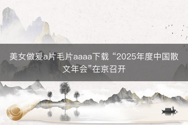 美女做爰a片毛片aaaa下载 “2025年度中国散文年会”在京召开