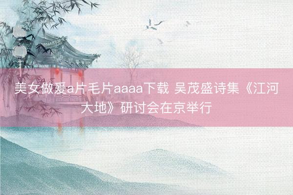 美女做爰a片毛片aaaa下载 吴茂盛诗集《江河大地》研讨会在京举行