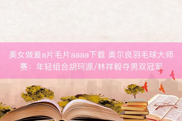美女做爰a片毛片aaaa下载 奥尔良羽毛球大师赛：年轻组合胡珂源/林祥毅夺男双冠军