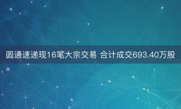 圆通速递现16笔大宗交易 合计成交693.40万股