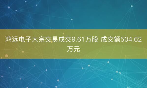 鸿远电子大宗交易成交9.61万股 成交额504.62万元