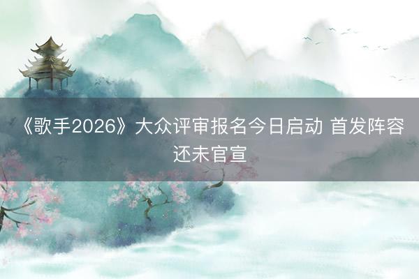 《歌手2026》大众评审报名今日启动 首发阵容还未官宣