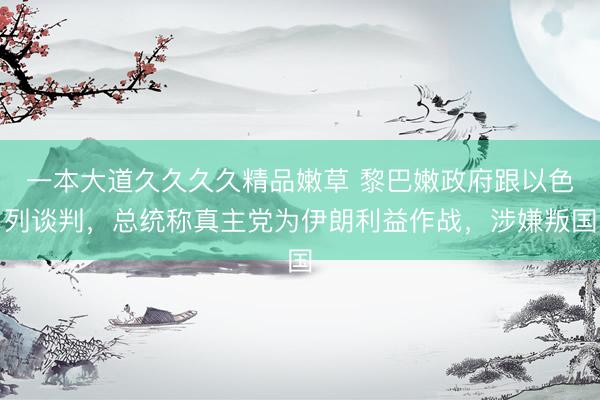 一本大道久久久久精品嫩草 黎巴嫩政府跟以色列谈判，总统称真主党为伊朗利益作战，涉嫌叛国