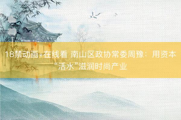 18禁动画+在线看 南山区政协常委周豫：用资本“活水”滋润时尚产业