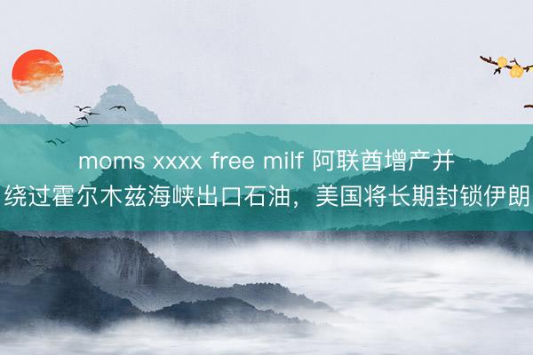 moms xxxx free milf 阿联酋增产并绕过霍尔木兹海峡出口石油，美国将长期封锁伊朗