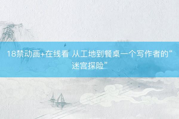 18禁动画+在线看 从工地到餐桌一个写作者的“迷宫探险”