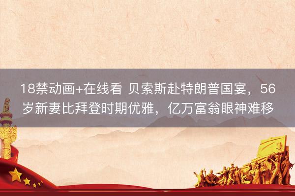 18禁动画+在线看 贝索斯赴特朗普国宴，56岁新妻比拜登时期优雅，亿万富翁眼神难移