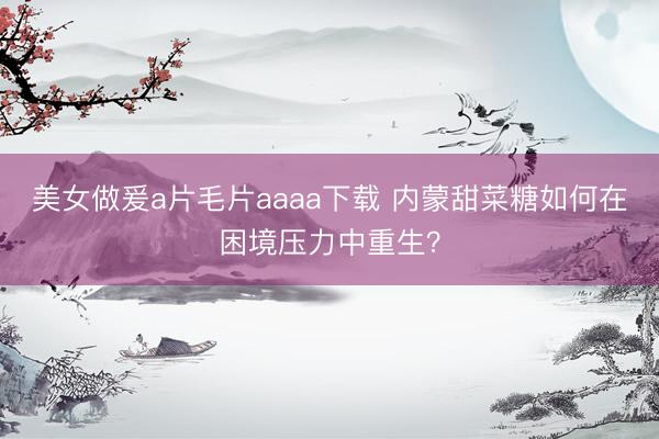 美女做爰a片毛片aaaa下载 内蒙甜菜糖如何在困境压力中重生？