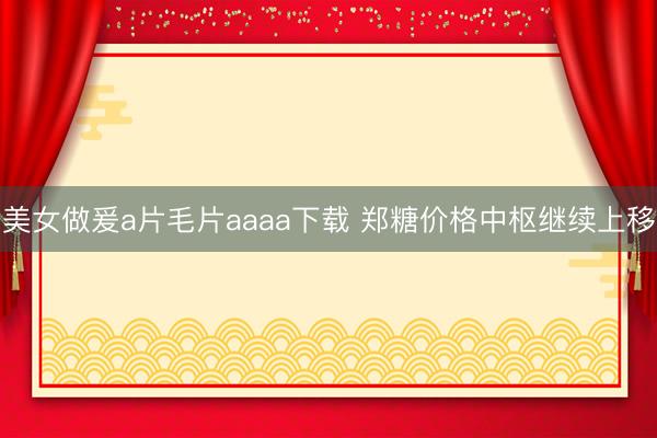美女做爰a片毛片aaaa下载 郑糖价格中枢继续上移