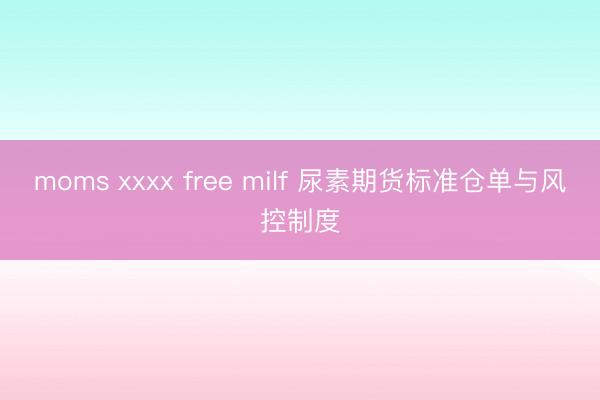 moms xxxx free milf 尿素期货标准仓单与风控制度