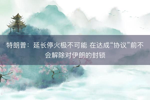 特朗普：延长停火极不可能 在达成“协议”前不会解除对伊朗的封锁