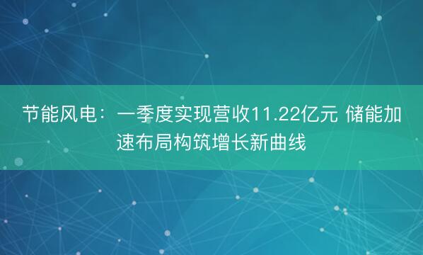 节能风电：一季度实现营收11.22亿元 储能加速布局构筑增长新曲线