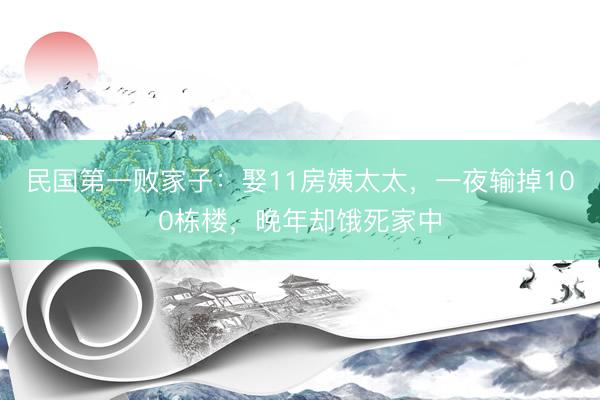 民国第一败家子：娶11房姨太太，一夜输掉100栋楼，晚年却饿死家中