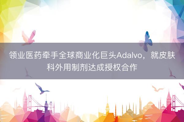 领业医药牵手全球商业化巨头Adalvo，就皮肤科外用制剂达成授权合作