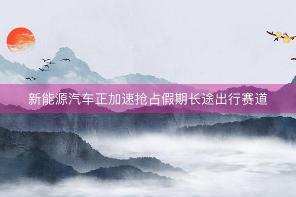 新能源汽车正加速抢占假期长途出行赛道