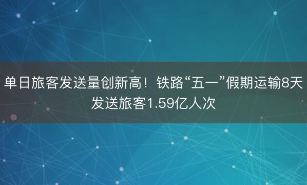 单日旅客发送量创新高！铁路“五一”假期运输8天发送旅客1.59亿人次