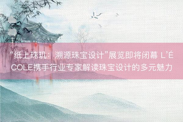 “纸上珠玑：溯源珠宝设计”展览即将闭幕 L’ÉCOLE携手行业专家解读珠宝设计的多元魅力