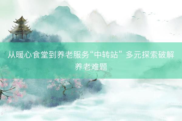 从暖心食堂到养老服务“中转站” 多元探索破解养老难题