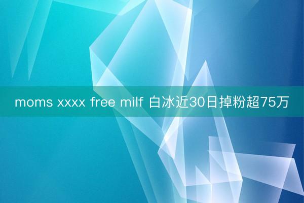 moms xxxx free milf 白冰近30日掉粉超75万