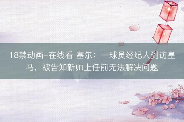 18禁动画+在线看 塞尔：一球员经纪人到访皇马，被告知新帅上任前无法解决问题