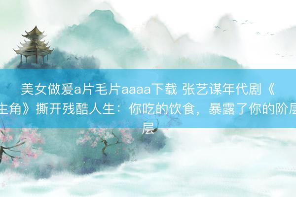 美女做爰a片毛片aaaa下载 张艺谋年代剧《主角》撕开残酷人生：你吃的饮食，暴露了你的阶层