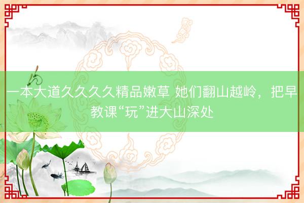 一本大道久久久久精品嫩草 她们翻山越岭，把早教课“玩”进大山深处
