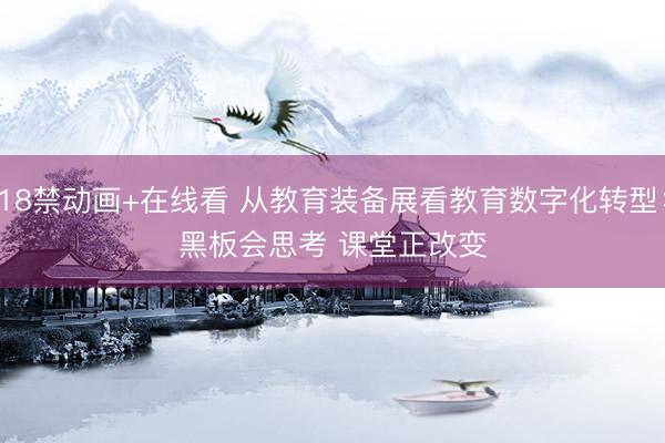 18禁动画+在线看 从教育装备展看教育数字化转型：黑板会思考 课堂正改变