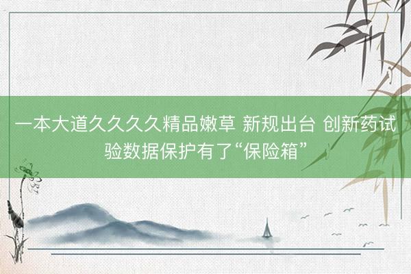 一本大道久久久久精品嫩草 新规出台 创新药试验数据保护有了“保险箱”