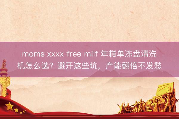 moms xxxx free milf 年糕单冻盘清洗机怎么选？避开这些坑，产能翻倍不发愁