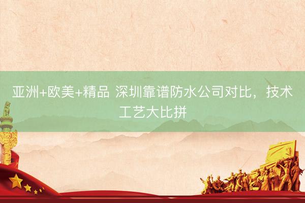 亚洲+欧美+精品 深圳靠谱防水公司对比，技术工艺大比拼