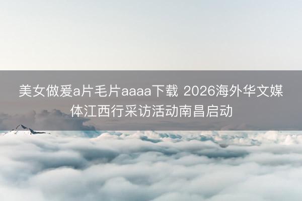 美女做爰a片毛片aaaa下载 2026海外华文媒体江西行采访活动南昌启动