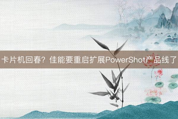 卡片机回春？佳能要重启扩展PowerShot产品线了