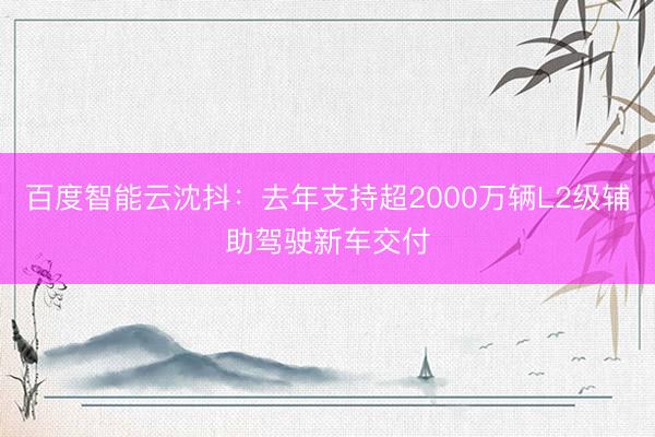 百度智能云沈抖：去年支持超2000万辆L2级辅助驾驶新车交付