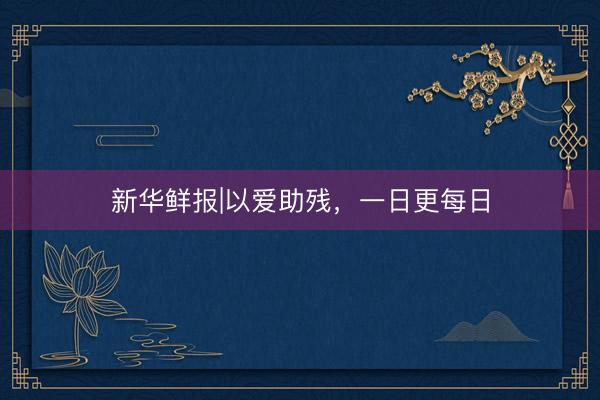 新华鲜报|以爱助残,一日更每日