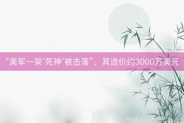 “美军一架‘死神’被击落”,其造价约3000万美元