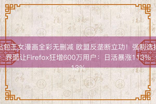 出包王女漫画全彩无删减 欧盟反垄断立功!强制选择界面让Firefox狂增600万用户:日活暴涨113%