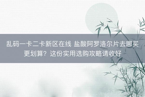 乱码一卡二卡新区在线 盐酸阿罗洛尔片去哪买更划算?这份实用选购攻略请收好