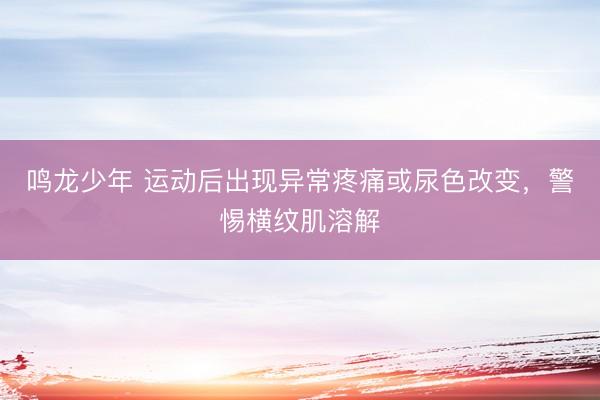 鸣龙少年 运动后出现异常疼痛或尿色改变，警惕横纹肌溶解