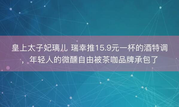 皇上太子妃璃儿 瑞幸推15.9元一杯的酒特调，年轻人的微醺自由被茶咖品牌承包了