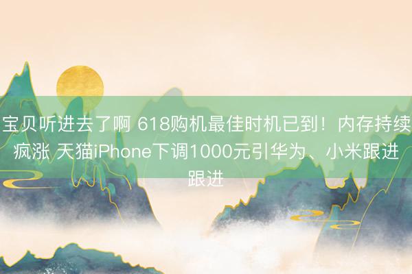 宝贝听进去了啊 618购机最佳时机已到！内存持续疯涨 天猫iPhone下调1000元引华为、小米跟进