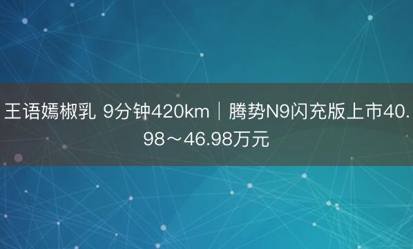 王语嫣椒乳 9分钟420km│腾势N9闪充版上市40.98～46.98万元