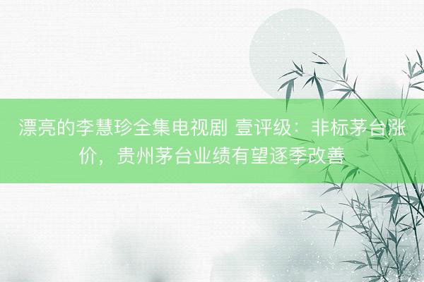 漂亮的李慧珍全集电视剧 壹评级：非标茅台涨价，贵州茅台业绩有望逐季改善