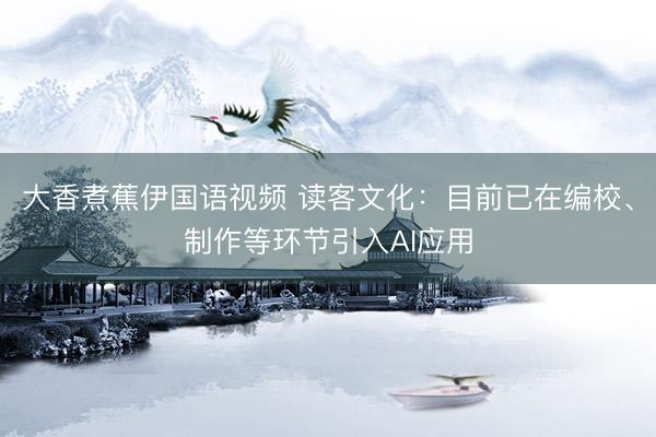 大香煮蕉伊国语视频 读客文化：目前已在编校、制作等环节引入AI应用